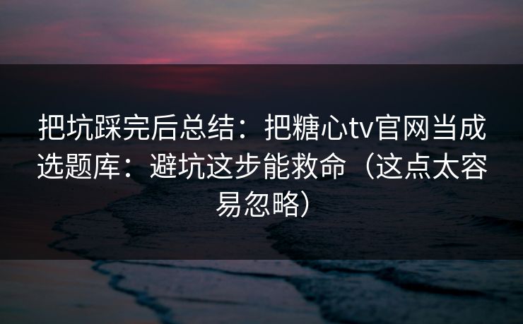 把坑踩完后总结:把糖心tv官网当成选题库:避坑这步能救命(这点太容易忽略)