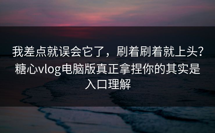 我差点就误会它了,刷着刷着就上头?糖心vlog电脑版真正拿捏你的其实是入口理解