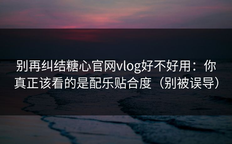 别再纠结糖心官网vlog好不好用：你真正该看的是配乐贴合度（别被误导）